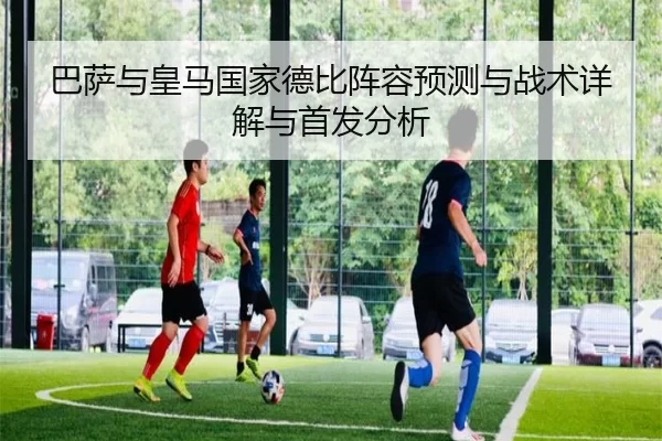 巴萨与皇马国家德比阵容预测与战术详解与首发分析